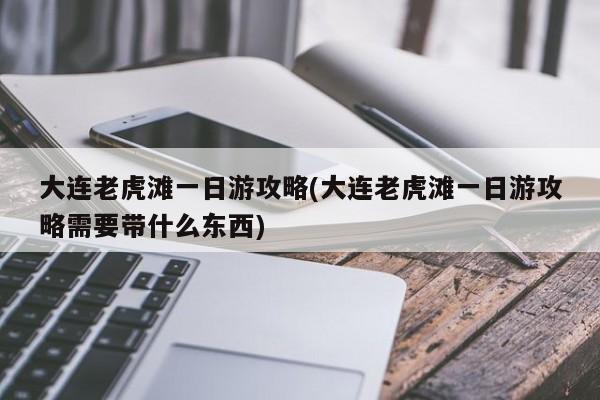 大连老虎滩一日游攻略(大连老虎滩一日游攻略需要带什么东西)