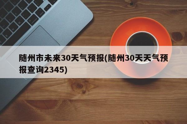 随州市未来30天气预报(随州30天天气预报查询2345)