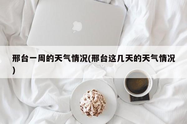 邢台一周的天气情况(邢台这几天的天气情况)