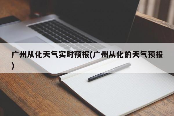 广州从化天气实时预报(广州从化的天气预报) 第1张