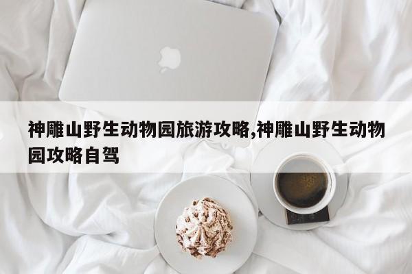 神雕山野生动物园旅游攻略,神雕山野生动物园攻略自驾