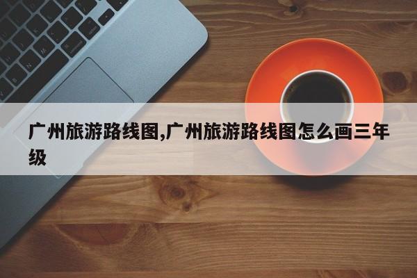 广州旅游路线图,广州旅游路线图怎么画三年级 第1张