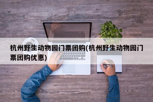 杭州野生动物园门票团购(杭州野生动物园门票团购优惠)