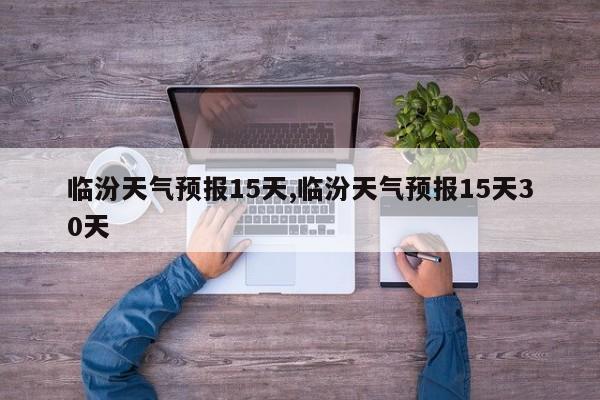 临汾天气预报15天,临汾天气预报15天30天