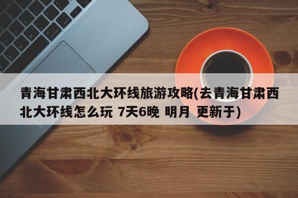 青海甘肃西北大环线旅游攻略(去青海甘肃西北大环线怎么玩 7天6晚 明月 更新于)
