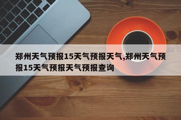 郑州天气预报15天气预报天气,郑州天气预报15天气预报天气预报查询 第1张