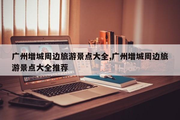 广州增城周边旅游景点大全,广州增城周边旅游景点大全推荐