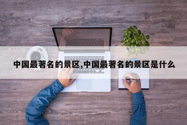 中国最著名的景区,中国最著名的景区是什么 第1张