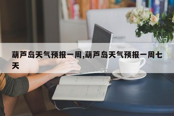 葫芦岛天气预报一周,葫芦岛天气预报一周七天