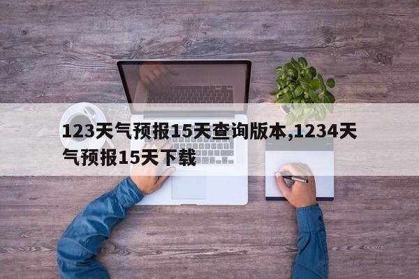 123天气预报15天查询版本,1234天气预报15天下载