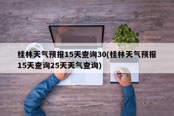 桂林天气预报15天查询30(桂林天气预报15天查询25天天气查询)