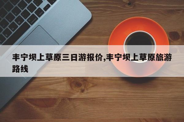 丰宁坝上草原三日游报价,丰宁坝上草原旅游路线 第1张