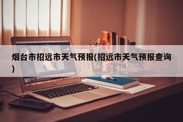 烟台市招远市天气预报(招远市天气预报查询)