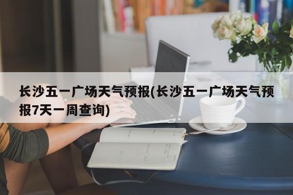 长沙五一广场天气预报(长沙五一广场天气预报7天一周查询)