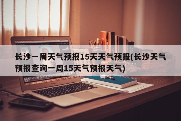 长沙一周天气预报15天天气预报(长沙天气预报查询一周15天气预报天气)