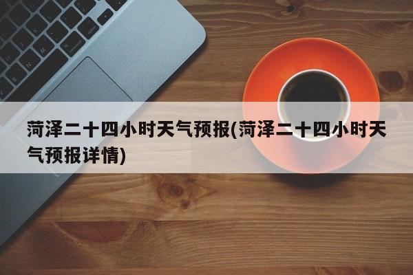 菏泽二十四小时天气预报(菏泽二十四小时天气预报详情)