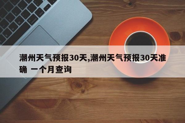 潮州天气预报30天,潮州天气预报30天准确 一个月查询
