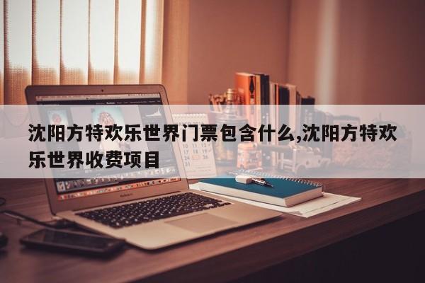 沈阳方特欢乐世界门票包含什么,沈阳方特欢乐世界收费项目 第1张