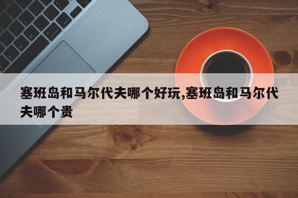 塞班岛和马尔代夫哪个好玩,塞班岛和马尔代夫哪个贵 第1张
