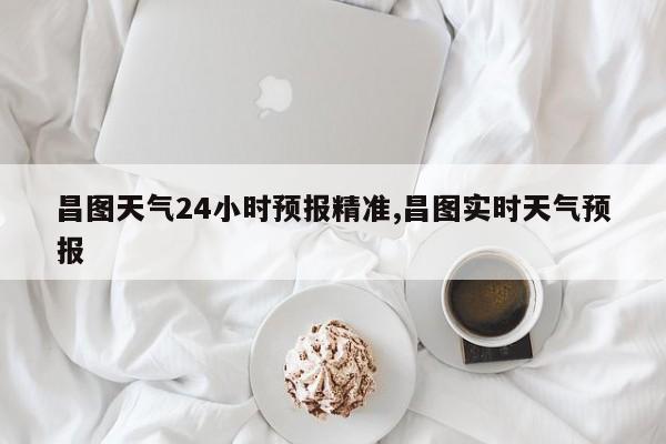 昌图天气24小时预报精准,昌图实时天气预报
