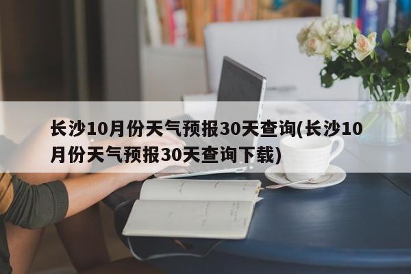 长沙10月份天气预报30天查询(长沙10月份天气预报30天查询下载)