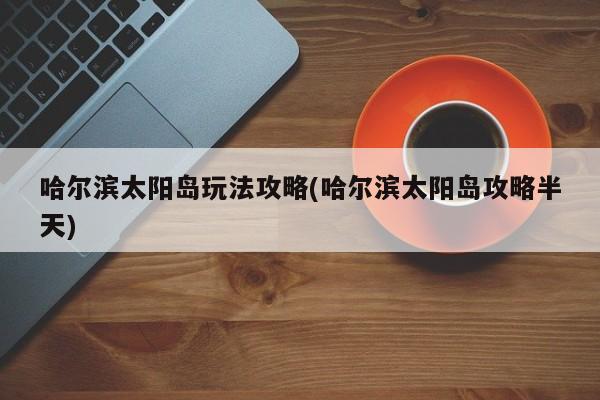 哈尔滨太阳岛玩法攻略(哈尔滨太阳岛攻略半天) 第1张