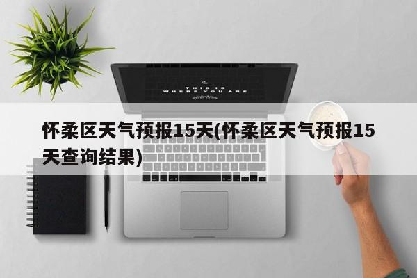 怀柔区天气预报15天(怀柔区天气预报15天查询结果) 第1张