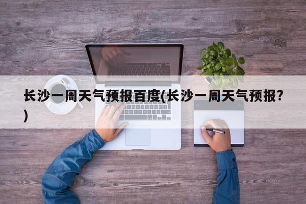 长沙一周天气预报百度(长沙一周天气预报?) 第1张