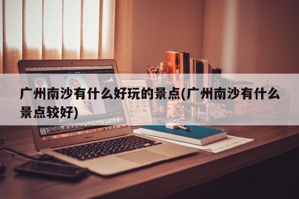 广州南沙有什么好玩的景点(广州南沙有什么景点较好) 第1张
