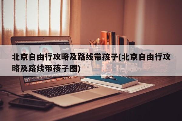 北京自由行攻略及路线带孩子(北京自由行攻略及路线带孩子图) 第1张