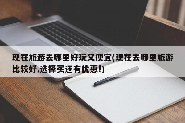 现在旅游去哪里好玩又便宜(现在去哪里旅游比较好,选择买还有优惠!) 第1张