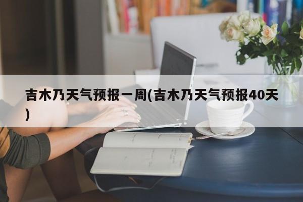 吉木乃天气预报一周(吉木乃天气预报40天)