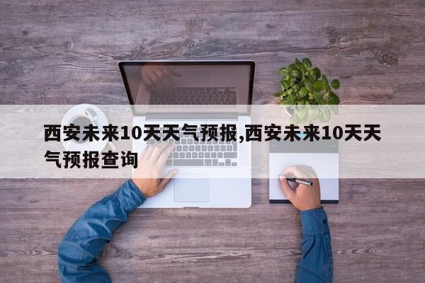 西安未来10天天气预报,西安未来10天天气预报查询