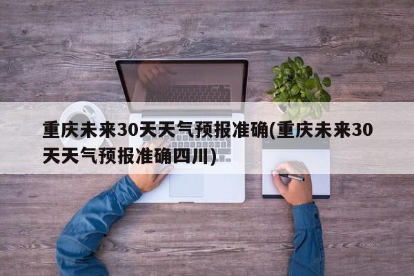 重庆未来30天天气预报准确(重庆未来30天天气预报准确四川)