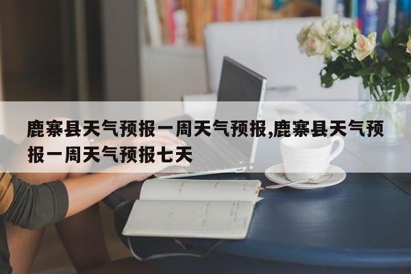 鹿寨县天气预报一周天气预报,鹿寨县天气预报一周天气预报七天