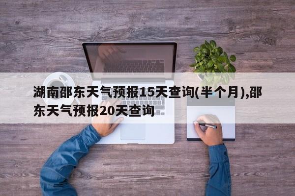 湖南邵东天气预报15天查询(半个月),邵东天气预报20天查询