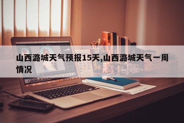 山西潞城天气预报15天,山西潞城天气一周情况
