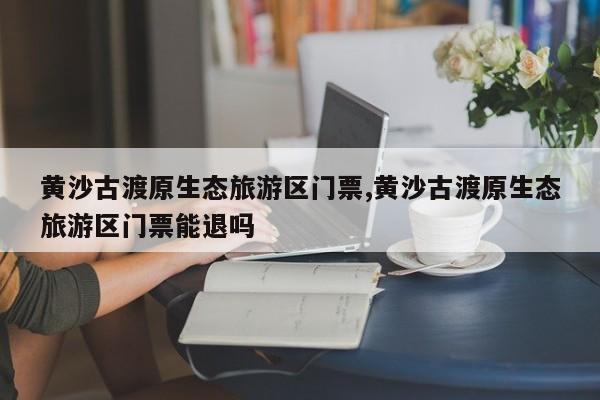 黄沙古渡原生态旅游区门票,黄沙古渡原生态旅游区门票能退吗 第1张