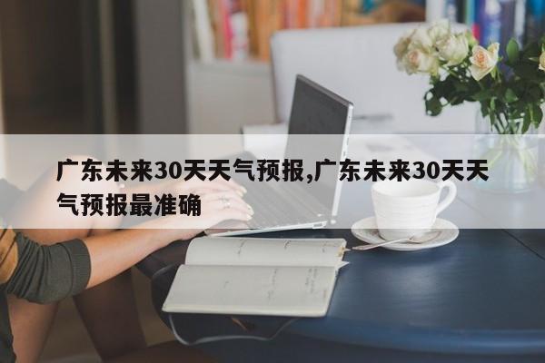 广东未来30天天气预报,广东未来30天天气预报最准确