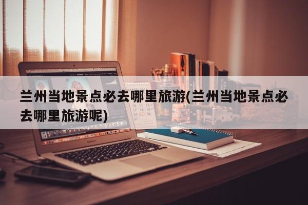 兰州当地景点必去哪里旅游(兰州当地景点必去哪里旅游呢)