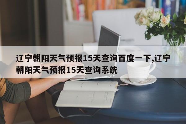 辽宁朝阳天气预报15天查询百度一下,辽宁朝阳天气预报15天查询系统