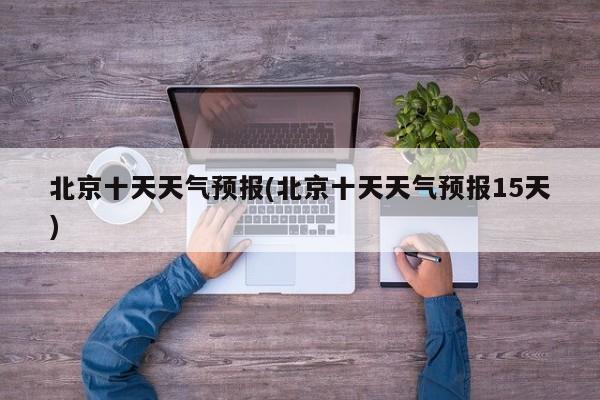 北京十天天气预报(北京十天天气预报15天)