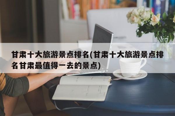 甘肃十大旅游景点排名(甘肃十大旅游景点排名甘肃最值得一去的景点) 第1张