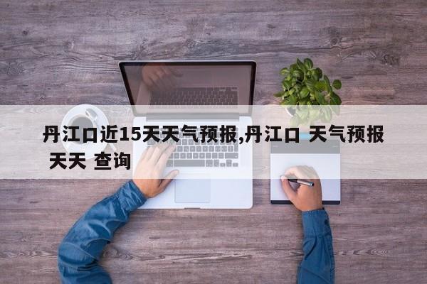 丹江口近15天天气预报,丹江口 天气预报 天天 查询