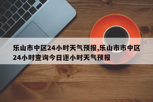 乐山市中区24小时天气预报,乐山市市中区24小时查询今日逐小时天气预报
