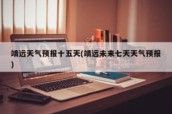 靖远天气预报十五天(靖远未来七天天气预报)