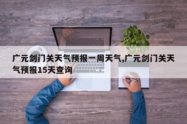 广元剑门关天气预报一周天气,广元剑门关天气预报15天查询