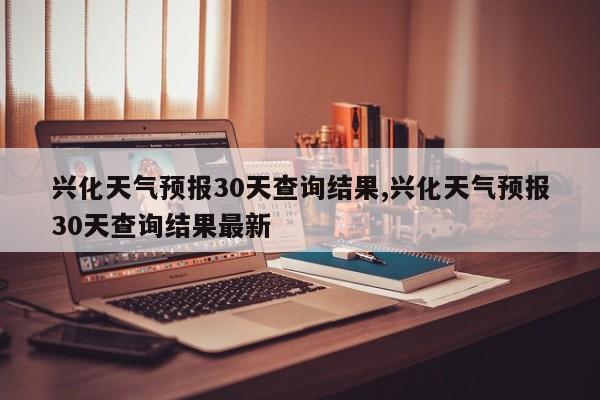 兴化天气预报30天查询结果,兴化天气预报30天查询结果最新
