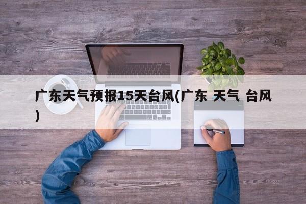 广东天气预报15天台风(广东 天气 台风)