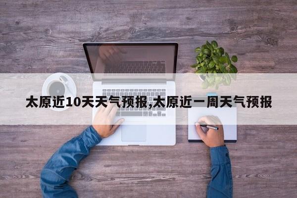 太原近10天天气预报,太原近一周天气预报